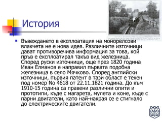 История Въвеждането в експлоатация на монорелсови влакчета не е нова идея. Различните източници дават противоречива информация за това, кой пръв е експлоатирал такъв вид железница. Според руски източници, още през 1820 година Иван Елманов е направил първата подобна железница в село Мячково. Според английски източници, първия патент в тази област е техен под номер No 4618 от 22.11.1821 година. До към 1910-15 година са правени различни опити и прототипи, къде с магарета, мулета и коне, къде с парни двигатели, като най-накрая се е стигнало до електрическите двигатели.  
