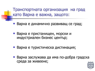Транспортната организация  на град като Варна е важна, защото: Варна е динамично развиващ се град; Варна е пристанищен, морски и индустриален бизнес център; Варна е туристическа дистинация; Варна заслужава да има по-добра градска среда за живеене; 