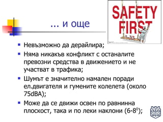 Невъзможно да дерайлира;  Няма никакъв конфликт с останалите превозни средства в движението и не участват в трафика; Шумът е значително намален поради ел.двигателя и гумените колелета (около 75dBA); Може да се движи освен по равнинна плоскост, така и по леки наклони (6-8 0 ); ... и още  