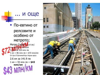 ... и още  По-евтино от  релсовите и особено от метрото; Метро София  (23.07.08) : Надежда-бул.П.Евтимий 3.8 км за 329 млн лв 1 км = 86 млн лв = $72 млн/км От бул.П.Евтимий-бул.Черни връх 2.6 км за 141.9 лв 1 км = 55 млн лв =  $43 млн/км $43 млн/км $72 млн/км 