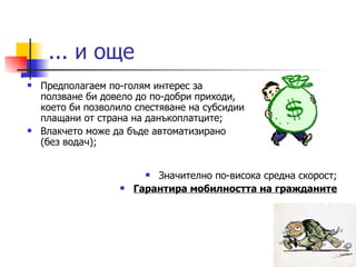 ... и още Предполагаем по-голям интерес за ползване би довело до по-добри приходи, което би позволило спестяване на субсидии плащани от страна на данъкоплатците; Влакчето може да бъде автоматизирано (без водач); Значително по-висока средна скорост; Гарантира мобилността на гражданите 