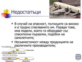 Недостатъци В случай на опасност, пътниците са високо и е трудно спасяването им. Поради това, има модели, които ги оборудват със спасителни пързалки, подобни на самолетните; Несъвместимост между продукцията на различните производители; 