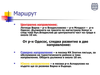 Маршрут Централно направление:   Летище Варна – р-н Владиславово – р-н Младост –  р-н Одесос. Дължината на трасето по магистрала Хемус и след това бул.Владислав до централната част на града е около 10 км.  От р-н Одесос, следва развитие в две направление: Северно направление  – в посока КК Златни пясъци, за обслужване на туристическите райони в това направление. Общата дължина е около 18 км. Южно направление  – в посока р-н Аспарухово на където ще се развива Варна в бъдеще.  