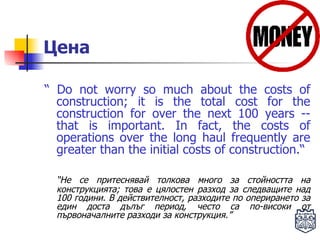 Цена “  Do not worry so much about the costs of construction; it is the total   cost  for the  construction  for  over the next 100 years -- that is   important. In fact, the costs of operations over the long haul   frequently are greater than the initial costs of construction.“ “ Не се притеснявай толкова много за стойността на конструкцията; това е цялостен разход за следващите над 100 години. В действителност, разходите по оперирането за един доста дълъг период, често са по-високи от първоначалните разходи за конструкция.” 