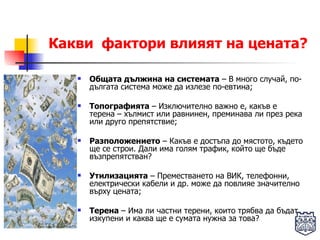Какви  фактори влияят на цената? Общата дължина на системата  – В много случай, по-дългата система може да излезе по-евтина; Топографията  – Изключително важно е, какъв е терена – хълмист или равнинен, преминава ли през река или друго препятствие; Разположението  – Какъв е достъпа до мястото, където ще се строи. Дали има голям трафик, който ще бъде възпрепятстван? Утилизацията  – Преместването на ВИК, телефонни, електрически кабели и др. може да повлияе значително върху цената; Терена  – Има ли частни терени, които трябва да бъдат изкупени и каква ще е сумата нужна за това? 