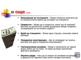и още ... Изисквания за пътниците  – Каква големина влакчета ще се изисква.Колко време ще изчакват на станцията. Скоростта  – Каква ще е скоростта, която ще се изисква? Ще има ли достатъчно голямо разстояние между спирките за развиване на по-голяма скорост? Брой на станциите  – Всяка една станция, означава повече разходи; Специални конструкции  – Ще се изграждат ли тунели, мостове или други специални конструкции? Геотехнически условия  – Каква е геологията на терена върху който ще се строи. Тя може да бъде значителен фактор в разходите; Околна среда  – Как ще се отрази на опазване на флората и фауната на терените през които минава системата; 