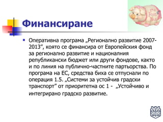 Финансиране   Оперативна програма „Регионално развитие 2007-2013”, която се финансира от Европейския фонд за регионално развитие и националния републикански бюджет или други фондове, както и по линия на публично-частните партьорства. По програма на ЕС, средства биха се отпуснали по операция 1.5. „Системи за устойчив градски транспорт” от приоритетна ос 1 -  „Устойчиво и интегрирано градско развитие.   