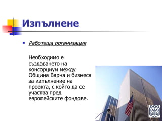 Изпълнене Работеща организация Необходимо е създаването на консорциум между Община Варна и бизнеса за изпълнение на проекта, с който да се участва пред европейските фондове. 
