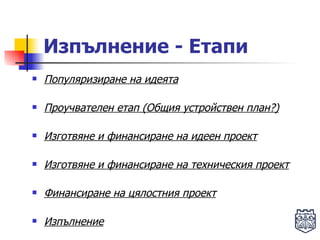 Изпълнение - Етапи Популяризиране на идеята Проучвателен етап (Общия устройствен план?) Изготвяне и финансиране на идеен проект Изготвяне и финансиране на техническия проект Финансиране на цялостния проект Изпълнение 