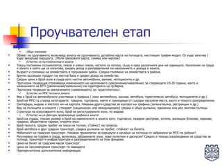 Проучвателен етап Общо описание   Обхват на проучването включващ зоната на проучването, детайлна карта на пътищата, настоящия трафик-модел. От къде започва / Къде завършва маршрута.  (Моля приложете карта, снимка или чертеж) Естество на пътникопотока в зоната: Текущ постоянен пътникопоток, пиков и извън пиков, честота на потока, също и през различните дни на седмицата. Население на града и зоната в която ще се използва, среден доход и разпределение на населението и дохода в зоната.  Възраст и големина на семействата в проучвания район. Средна големина на семействата в района. Брутен вътрешен продукт на местна база и среден доход на семейство .   Средни цени и брой коли в града като частни автомобили, ванове, мотоциклети и др. Прогнозна тенденция отразяваща изменението на населението (увеличение/намаление) за следващите 15-20 години, както и изменението на БТП (увеличение/намаление) на територията на гр.Варна. Прогнозна тендеция за увеличението (намалението) на туристопотокът. Естество на МПС потока в зоната: Вид и брой на автомобилите участващи в трафика ( леки автомобили, ванове, автобуси, туристически автобуси, мотоциклети и др.)  Брой на МПС-та според категориите: товарни, търговски, наети и приходящи от съседни населени места, както и тяхното разпределение. Светофари, видове и мястото им на картата. Някакви други средства за контрол на трафика (зелена вълна, рестрикции и др.)  Вид на пътищата и улиците / стандарт (национален или международен) средна и обща дължина, единична или дву лентови пътища.  Структура на използваните коли, брой на регистрираните коли, по видове.  Естество на на фактори провокиращи трафика в зоната: Брой на сгради, техния размер и брой на наемателите в зоната като: търговски, пазарни центрове, хотели, жилищни блокове, паркове, градини, обществени гаражи, открити зони.  Брой таксита, среден пробег на такси на пътник, стойност на превоза.  Брой автобуси и друг градски транспорт, средна дължина на пробег, стойност на билета.  Мобилност на градския транспорт. Някакви привилегии за маршрути и качване на пътници от забранени за МПС-та райони?  Регулиране на трафик в града, включващ забранените зони, нови политики в дискусия? Средно и текущо изразходване на средства за пътища, транспорт и инфраструктура и разпределението на тези фондове.  Цена на билет за градския масов транспорт. Цена на таксиметровия транспорт по маршрута Препоръчителна допълнителна информация. 
