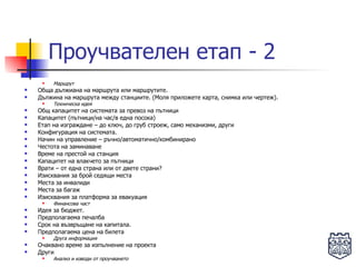 Проучвателен етап - 2 Маршрут Обща дължиана на маршрута или маршрутите.  Дължина на маршрута между станциите. (Моля приложете карта, снимка или чертеж).  Техническа идея Общ капацитет на системата за превоз на пътници Капацитет (пътници/на час/в една посока) Етап на изграждане – до ключ, до груб строеж, само механизми, други Конфигурация на системата.  Начин на управление – ръчно/автоматично/комбинирано Честота на заминаване  Време на престой на станция Капацитет на влакчето за пътници Врати – от една страна или от двете страни? Изисквания за брой седящи места Места за инвалиди Места за багаж Изисквания за платформа за евакуация Финансова част Идея за бюджет.  Предполагаема печалба Срок на възвръщане на капитала. Предполагаема цена на билета Друга информация Очаквано време за изпълнение на проекта Други Анализ и изводи от проучването 