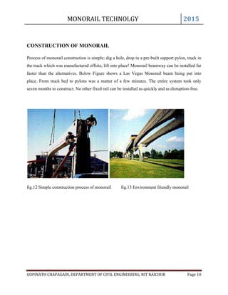 MONORAIL TECHNOLGY 2015
GOPINATH CHAPAGAIN, DEPARTMENT OF CIVIL ENGINEERING, NIT RAICHUR Page 10
CONSTRUCTION OF MONORAIL
Process of monorail construction is simple: dig a hole, drop in a pre-built support pylon, truck in
the track which was manufactured offsite, lift into place! Monorail beamway can be installed far
faster than the alternatives. Below Figure shows a Las Vegas Monorail beam being put into
place. From truck bed to pylons was a matter of a few minutes. The entire system took only
seven months to construct. No other fixed rail can be installed as quickly and as disruption-free.
fig.12 Simple construction process of monorail fig.13 Environment friendly monorail
 