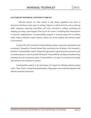 MONORAIL TECHNOLGY 2015
GOPINATH CHAPAGAIN, DEPARTMENT OF CIVIL ENGINEERING, NIT RAICHUR Page 12
FACTORS OF MONORAIL CONSTRUCTABILITY
Monorail projects are often located in high density population area (such as
downtown) and famous scenic spots. Its strategic objectives could be diversity, such as relieving
traffic congestion, improving accessibility and visitor convenience, working commuting and
shopping, providing a good imagine of the city for the visitors. Considering these characteristics
of monorail, implementation of constructability program in monorail project has to enhance
safety, improve efficiency, realize esthetics, reduce cost, ensure schedule and minimize impact
on environment.
A typical life cycle of monorail includes planning, design, construction and operation and
maintenance. Integration of lessons learned from construction into all phases of the monorail is
beneficial. Constructability analysis bridges the gap between engineering and construction early
in monorail project to achieve possible full benefit. Constructability encompasses feedback loops
emanating from the construction phase. Constructability is an input of construction knowledge
and experience into all phases of a project.
Constructability analysis in the early phases of a project for obtaining optimum project
results. These factors coming from planning phase, design phase and construction phased would
influence monorail construction.
 