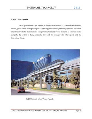 MONORAIL TECHNOLGY 2015
GOPINATH CHAPAGAIN, DEPARTMENT OF CIVIL ENGINEERING, NIT RAICHUR Page 15
5) Las Vegas, Nevada
Las Vegas monorail was opened in 1995 which is short (1.2km) and only has two
stations, yet it carries more passengers (20,000/day) than some light rail systems that are fifteen
times longer with far more stations. This privately built and owned monorail is a success story.
Currently the system is being expanded the north to connect with other resorts and the
Convention Center.
fig.20 Monorail in Las Vegas, Nevada
 