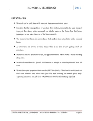 MONORAIL TECHNOLGY 2015
GOPINATH CHAPAGAIN, DEPARTMENT OF CIVIL ENGINEERING, NIT RAICHUR Page 19
ADVANTAGES
 Monorail can be built faster with less cost. It consumes minimal space.
 For cities that have a population of less than three million, monorail is the ideal mode of
transport. For denser cities, monorail can ideally serve as the feeder line that brings
passengers in and takes them out of the Metro network.
 The monorail itself uses no carbon-based fuels and so does not pollute, unlike cars and
buses.
 As monorails run around elevated tracks there is no risk of cars getting stuck on
crossings.
 Monorails are also practically silent, as opposed to trains which make a noise traveling
along rails.
 Monorails contribute to a greener environment as it helps in removing vehicles from the
road.
 Monorails regularly operate at an amazing 99.9% reliability. No other form of transit can
touch that number. The rubber tires get little wear running on smooth guide ways.
Typically, each load tire gets over 100,000 miles of travel before being replaced
 