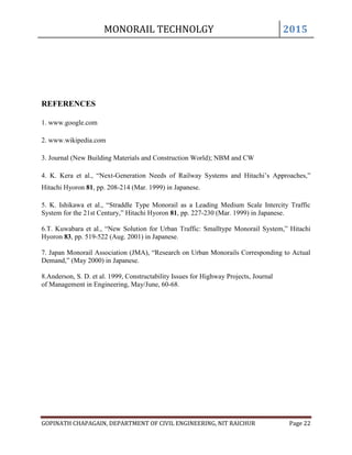 MONORAIL TECHNOLGY 2015
GOPINATH CHAPAGAIN, DEPARTMENT OF CIVIL ENGINEERING, NIT RAICHUR Page 22
REFERENCES
1. www.google.com
2. www.wikipedia.com
3. Journal (New Building Materials and Construction World); NBM and CW
4. K. Kera et al., “Next-Generation Needs of Railway Systems and Hitachi’s Approaches,”
Hitachi Hyoron 81, pp. 208-214 (Mar. 1999) in Japanese.
5. K. Ishikawa et al., “Straddle Type Monorail as a Leading Medium Scale Intercity Traffic
System for the 21st Century,” Hitachi Hyoron 81, pp. 227-230 (Mar. 1999) in Japanese.
6.T. Kuwabara et al., “New Solution for Urban Traffic: Smalltype Monorail System,” Hitachi
Hyoron 83, pp. 519-522 (Aug. 2001) in Japanese.
7. Japan Monorail Association (JMA), “Research on Urban Monorails Corresponding to Actual
Demand,” (May 2000) in Japanese.
8.Anderson, S. D. et al. 1999, Constructability Issues for Highway Projects, Journal
of Management in Engineering, May/June, 60-68.
 