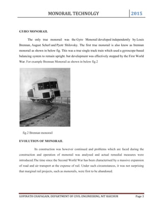 MONORAIL TECHNOLGY 2015
GOPINATH CHAPAGAIN, DEPARTMENT OF CIVIL ENGINEERING, NIT RAICHUR Page 3
GYRO MONORAIL
The only true monorail was the Gyro Monorail developed independently by Louis
Brennan, August Scherl and Pyotr Shilovsky. The first true monorail is also know as brennan
monorail as shown in below fig. This was a true single track train which used a gyroscope-based
balancing system to remain upright. but development was effectively stopped by the First World
War. For example Brennan Monorail as shown in below fig.2
fig.2 Brennan monorail
EVOLUTION OF MONORAIL
Its construction was however continued and problems which are faced during the
construction and operation of monorail was analysed and actual remedial measures were
introduced.The time since the Second World War has been characterised by a massive expansion
of road and air transport at the expense of rail. Under such circumstances, it was not surprising
that marginal rail projects, such as monorails, were first to be abandoned.
 