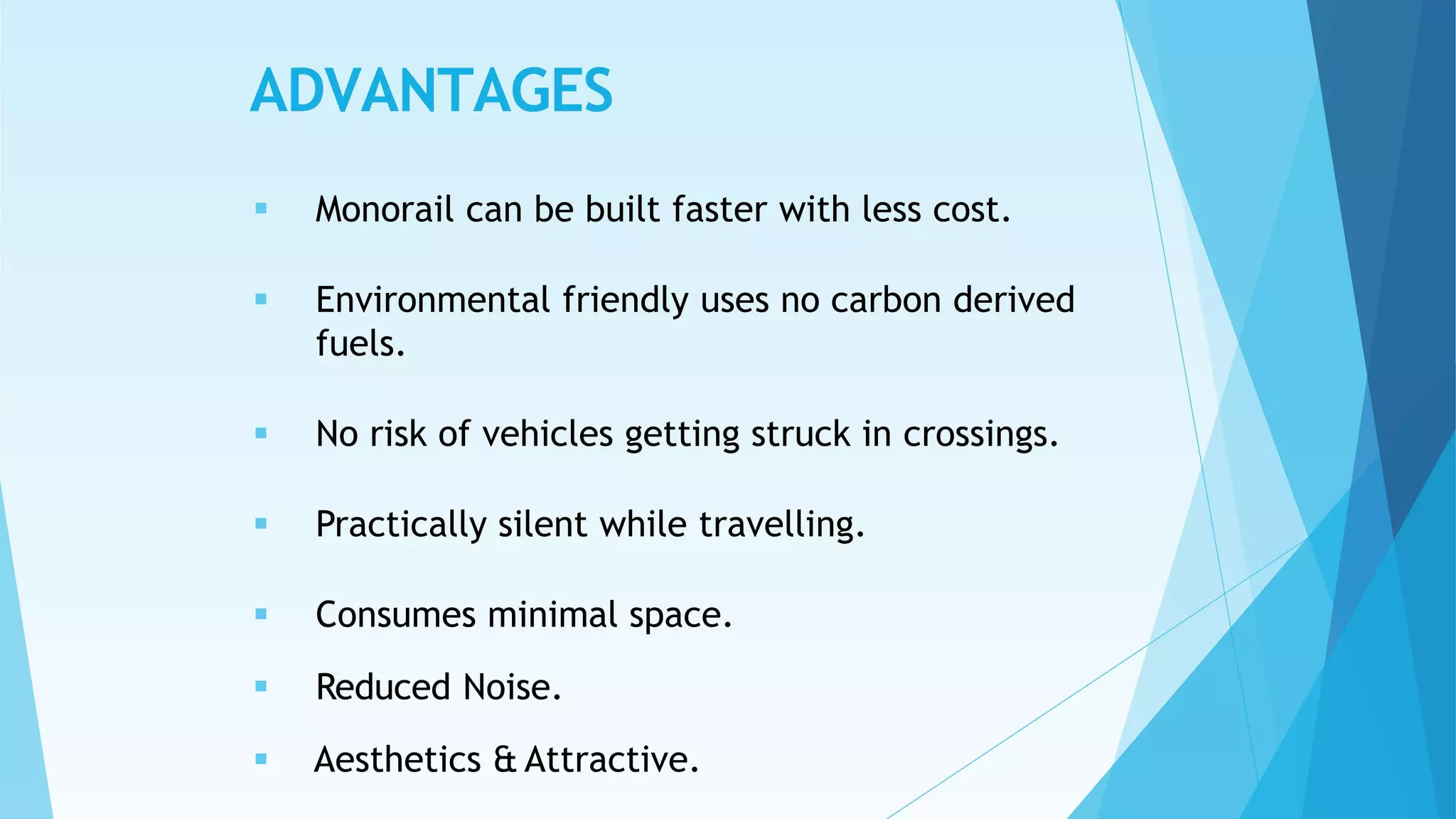 ADVANTAGES
 Monorail can be built faster with less cost.
 Environmental friendly uses no carbon derived
fuels.
 No risk of vehicles getting struck in crossings.
 Practically silent while travelling.
 Consumes minimal space.
 Reduced Noise.
 Aesthetics & Attractive.
 
