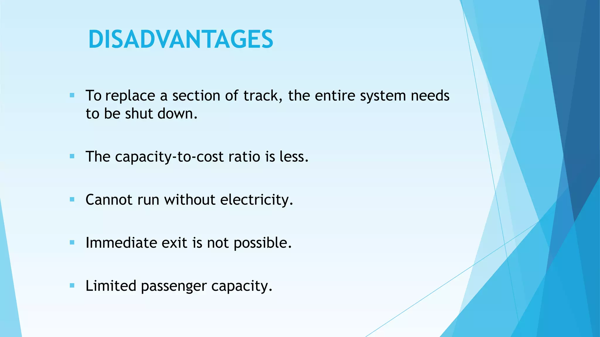 DISADVANTAGES
 To replace a section of track, the entire system needs
to be shut down.
 The capacity-to-cost ratio is less.
 Cannot run without electricity.
 Immediate exit is not possible.
 Limited passenger capacity.
 