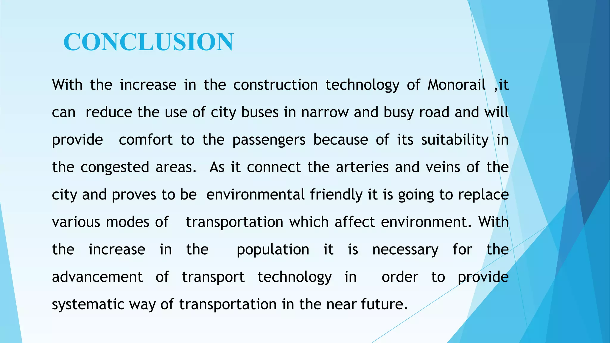CONCLUSION
With the increase in the construction technology of Monorail ,it
can reduce the use of city buses in narrow and busy road and will
provide comfort to the passengers because of its suitability in
the congested areas. As it connect the arteries and veins of the
city and proves to be environmental friendly it is going to replace
various modes of transportation which affect environment. With
the increase in the population it is necessary for the
advancement of transport technology in order to provide
systematic way of transportation in the near future.
 