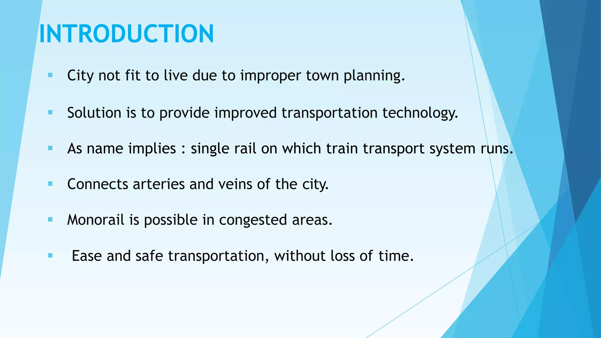 INTRODUCTION
 City not fit to live due to improper town planning.
 Solution is to provide improved transportation technology.
 As name implies : single rail on which train transport system runs.
 Connects arteries and veins of the city.
 Monorail is possible in congested areas.
 Ease and safe transportation, without loss of time.
 