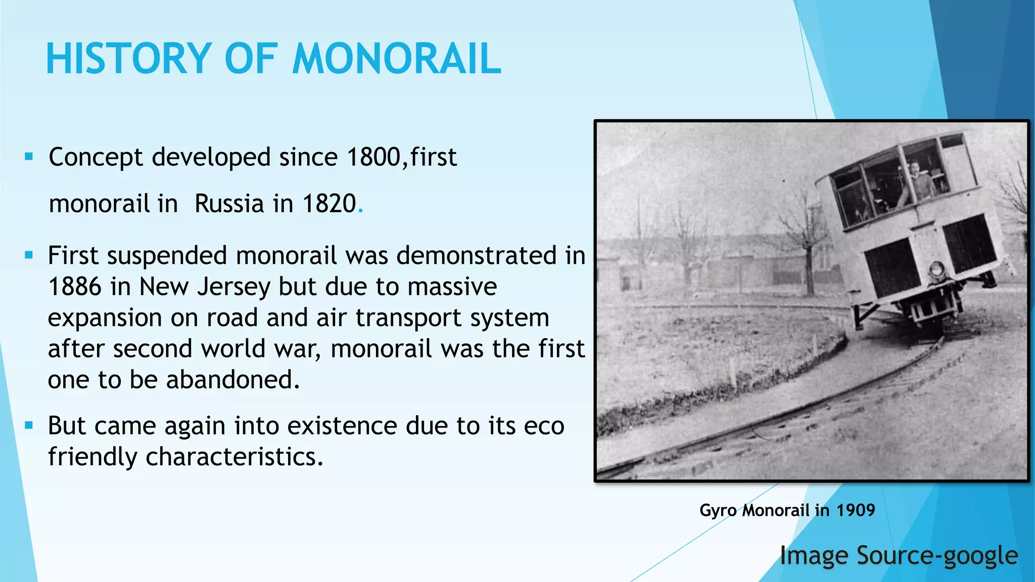 HISTORY OF MONORAIL
Gyro Monorail in 1909
 Concept developed since 1800,first
monorail in Russia in 1820.
 First suspended monorail was demonstrated in
1886 in New Jersey but due to massive
expansion on road and air transport system
after second world war, monorail was the first
one to be abandoned.
 But came again into existence due to its eco
friendly characteristics.
Image Source-google
 