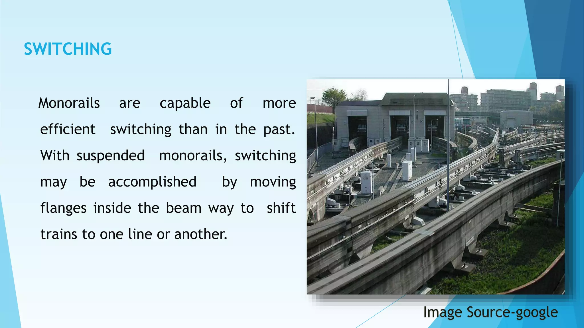 SWITCHING
Monorails are capable of more
efficient switching than in the past.
With suspended monorails, switching
may be accomplished by moving
flanges inside the beam way to shift
trains to one line or another.
Image Source-google
 