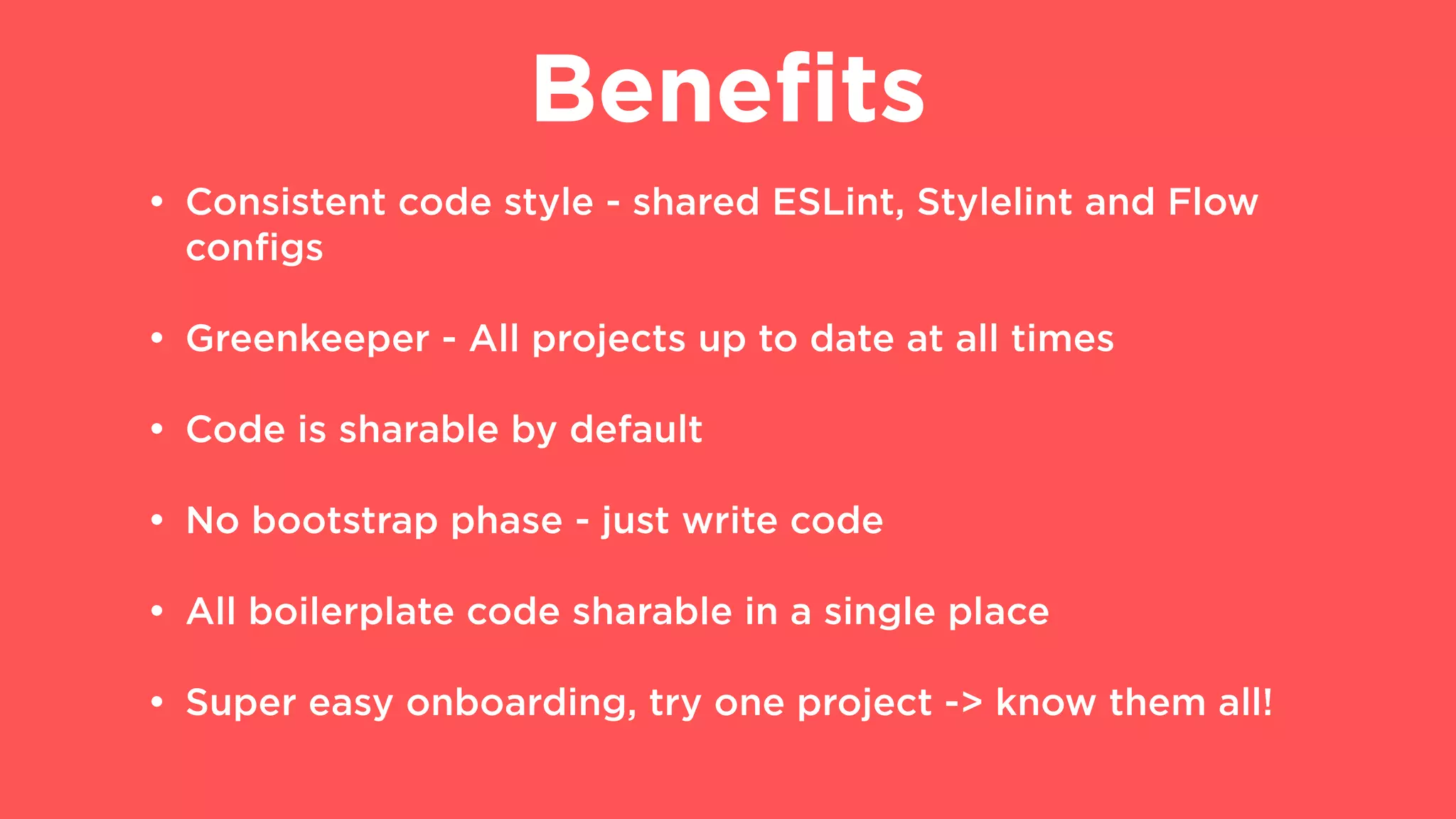 Beneﬁts
• Consistent code style - shared ESLint, Stylelint and Flow
conﬁgs
• Greenkeeper - All projects up to date at all times
• Code is sharable by default
• No bootstrap phase - just write code
• All boilerplate code sharable in a single place
• Super easy onboarding, try one project -> know them all!
 