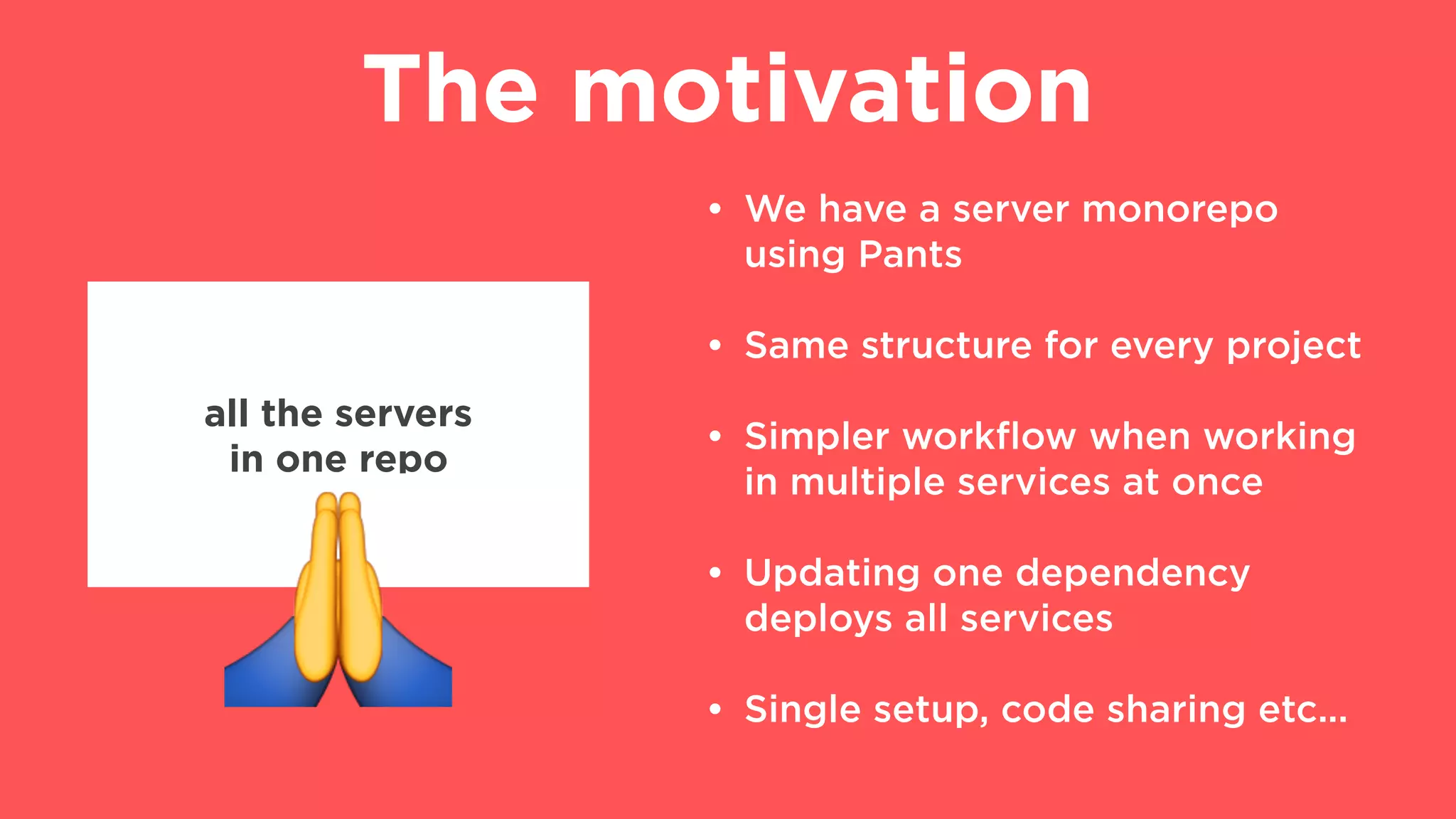 The motivation
• We have a server monorepo
using Pants
• Same structure for every project
• Simpler workﬂow when working
in multiple services at once
• Updating one dependency
deploys all services
• Single setup, code sharing etc...
all the servers
in one repo
"
 