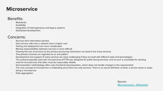 Microservice
Beneﬁts:
- Modularity
- Scalability
- Integration of heterogeneous and legacy systems
- Distributed development
Concerns:
- Services form information barriers
- Inter-service calls over a network have a higher cost
- Testing and deployment are more complicated
- Moving responsibilities between services is more diﬃcult
- Viewing the size of services as the primary structuring mechanism can lead to too many services
- Two-phased commits are regarded as an anti-pattern
- Development and support of many services are more challenging if they are built with diﬀerent tools and technologies
- The protocol typically used with microservices (HTTP) was designed for public-facing services, and as such is unsuitable for working
internal microservices that often must be impeccably reliable
- Decomposition methodology often uses functional decomposition, which does not handle changes in the requirements
- The very concept of microservice is misleading since there are only services. There is no sound deﬁnition of when a service starts or stops
being a microservice
- Data aggregation
Source:
Microservices - Wikipedia
 