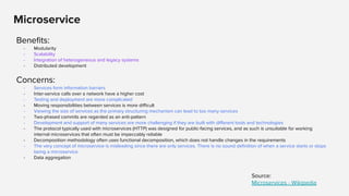 Microservice
Beneﬁts:
- Modularity
- Scalability
- Integration of heterogeneous and legacy systems
- Distributed development
Concerns:
- Services form information barriers
- Inter-service calls over a network have a higher cost
- Testing and deployment are more complicated
- Moving responsibilities between services is more diﬃcult
- Viewing the size of services as the primary structuring mechanism can lead to too many services
- Two-phased commits are regarded as an anti-pattern
- Development and support of many services are more challenging if they are built with diﬀerent tools and technologies
- The protocol typically used with microservices (HTTP) was designed for public-facing services, and as such is unsuitable for working
internal microservices that often must be impeccably reliable
- Decomposition methodology often uses functional decomposition, which does not handle changes in the requirements
- The very concept of microservice is misleading since there are only services. There is no sound deﬁnition of when a service starts or stops
being a microservice
- Data aggregation
Source:
Microservices - Wikipedia
 