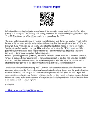 Mono Research Paper
Infectious Mononucleosis also known as Mono is known to be caused by the Epstein–Barr Virus
(EBV). It is contagious. It is usually seen during childhood but can extend to young adulthood ages
15 to 25. Ninety percent of the children who have mono have the EBV
The signs and symptoms include fever, and general malaise, sore throat, and swollen lymph nodes
located in the neck and armpits, rash, and sometimes a swollen liver or spleen or both (CDC.com).
However, these symptoms are not visible until after the incubation period of four to six weeks.
Serology tests that can detect the IgM EBV antibodies are positive for EBV virus are used if a
person is symptomatic and has a negative mono test (labtestsonline.org). They may also show
increased ... Show more content on Helpwriting.net ...
Genera Lymphocryptovirus. (HHV–4). This virus has been known to be one of the most common
viruses in humans. It may cause a host of human diseases such as chicken pox, shingles, multiple
sclerosis, infectious mononucleosis, and Burkitts lymphoma which is one of the human cancers.
More than ninety percent of the adult population have artificially acquired immunity
The portal of entry is the respiratory tract. The virus survives in the infected cells of humans, and
causes an infection to the B cells which are located in the lymphoid tissues near the tonsils. Serology
tests that can detect that the IgM EBV antibodies are positive for EBV virus are used. Signs and
symptoms include, fever, sore throat, swollen and tender cervical lymph nodes, and extreme fatigue.
Prevention should include the treatment of symptoms and avoiding strenuous activity because there
is an increased risk of spleen rupture.
Reference
... Get more on HelpWriting.net ...
 