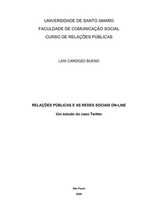 UNIVERSIDADE DE SANTO AMARO
   FACULDADE DE COMUNICAÇÃO SOCIAL
      CURSO DE RELAÇÕES PÚBLICAS




            LAÍS CARDOZO BUENO




RELAÇÕES PÚBLICAS E AS REDES SOCIAIS ON-LINE

           Um estudo do caso Twitter




                    São Paulo

                      2009
 