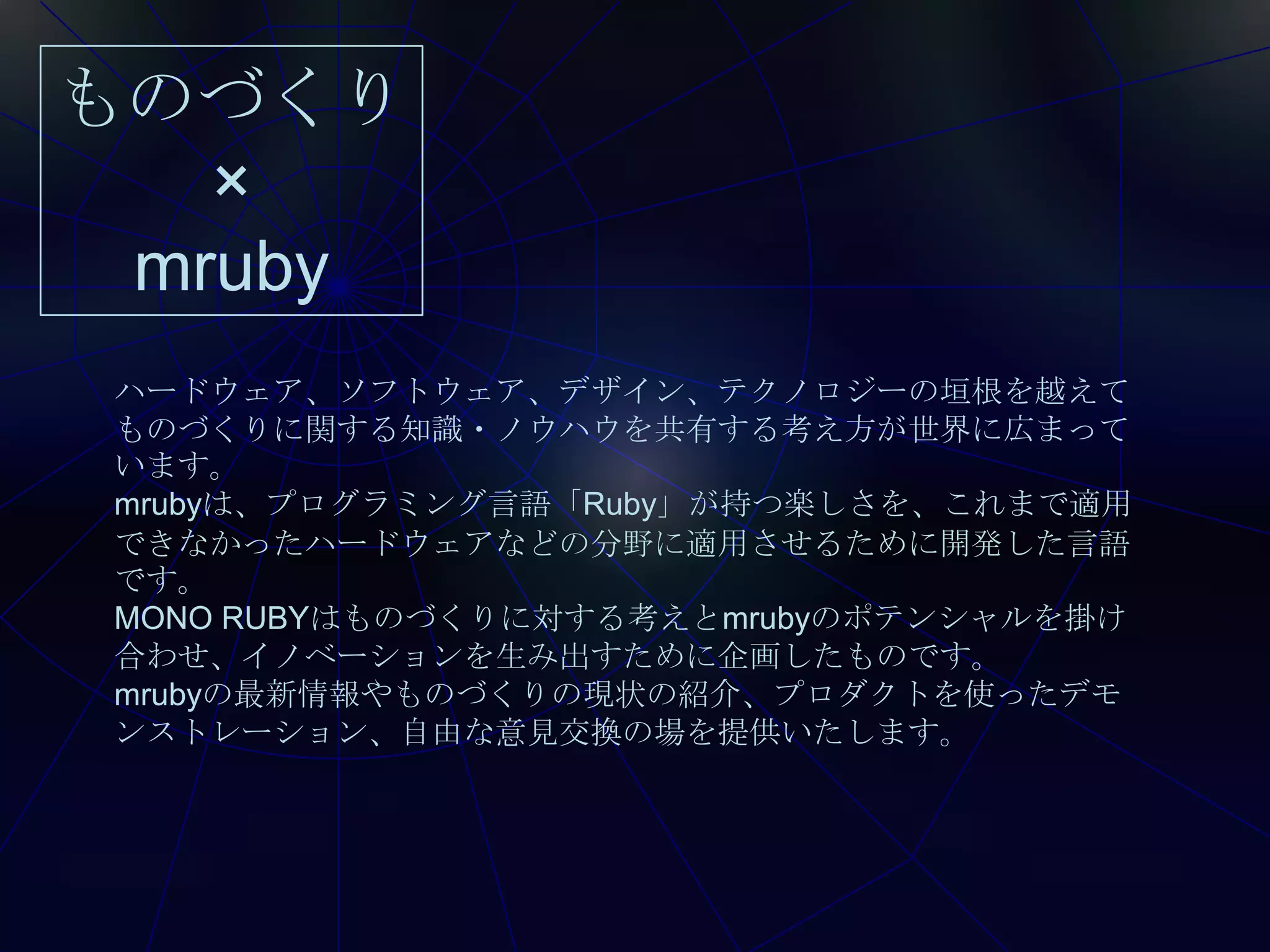 ものづくり
   ×
 mruby
 ハードウェア、ソフトウェア、デザイン、テクノロジーの垣根を越えて
 ものづくりに関する知識・ノウハウを共有する考え方が世界に広まって
 います。
 mrubyは、プログラミング言語「Ruby」が持つ楽しさを、これまで適用
 できなかったハードウェアなどの分野に適用させるために開発した言語
 です。
 MONO RUBYはものづくりに対する考えとmrubyのポテンシャルを掛け
 合わせ、イノベーションを生み出すために企画したものです。
 mrubyの最新情報やものづくりの現状の紹介、プロダクトを使ったデモ
 ンストレーション、自由な意見交換の場を提供いたします。
 