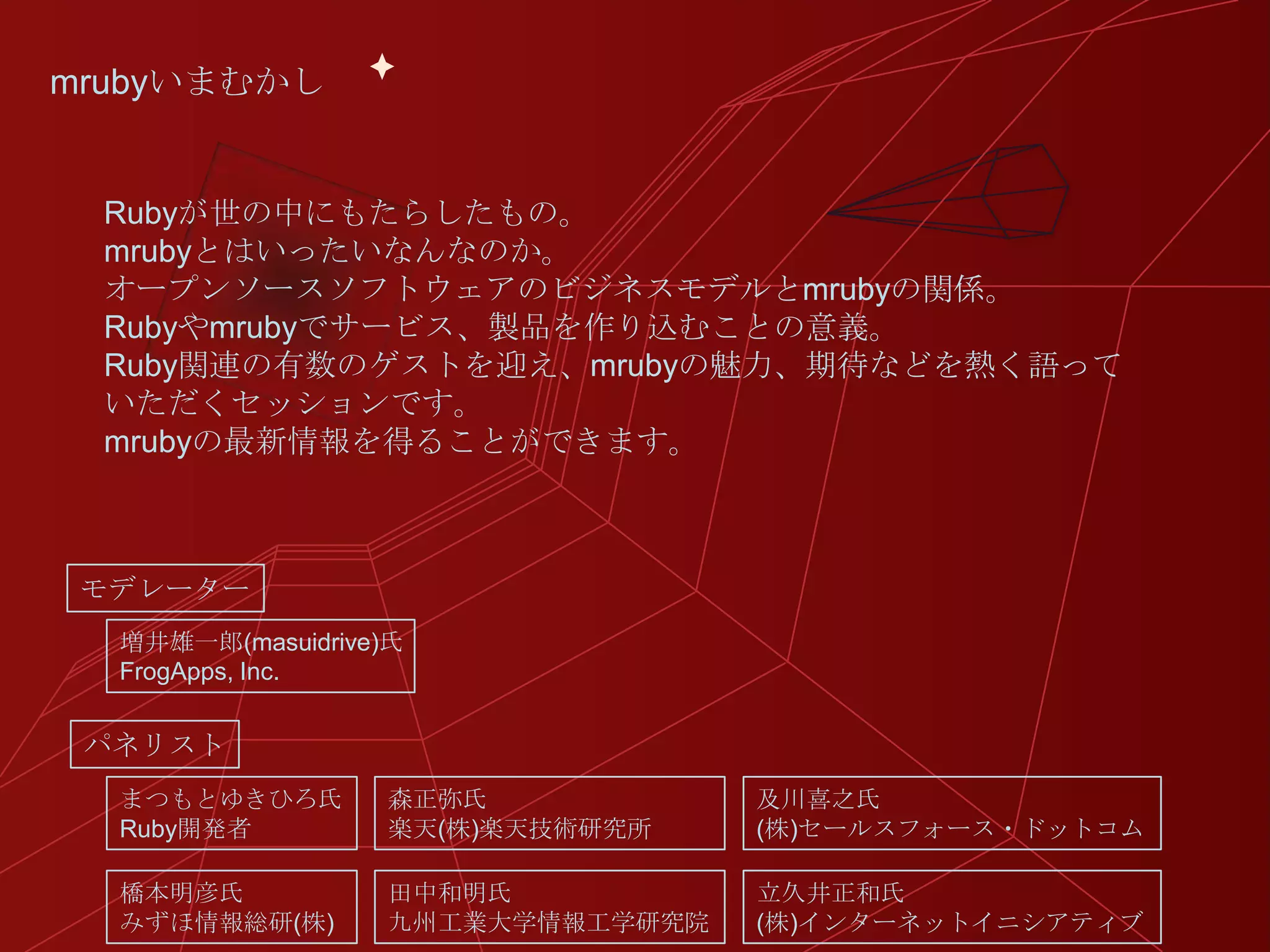 mrubyいまむかし


 Rubyが世の中にもたらしたもの。
 mrubyとはいったいなんなのか。
 オープンソースソフトウェアのビジネスモデルとmrubyの関係。
 Rubyやmrubyでサービス、製品を作り込むことの意義。
 Ruby関連の有数のゲストを迎え、mrubyの魅力、期待などを熱く語って
 いただくセッションです。
 mrubyの最新情報を得ることができます。



 モデレーター
  増井雄一郎(masuidrive)氏
  FrogApps, Inc.


 パネリスト
  まつもとゆきひろ氏       森正弥氏            及川喜之氏
  Ruby開発者         楽天(株)楽天技術研究所    (株)セールスフォース・ドットコム

  橋本明彦氏           田中和明氏           立久井正和氏
  みずほ情報総研(株)      九州工業大学情報工学研究院   (株)インターネットイニシアティブ
 