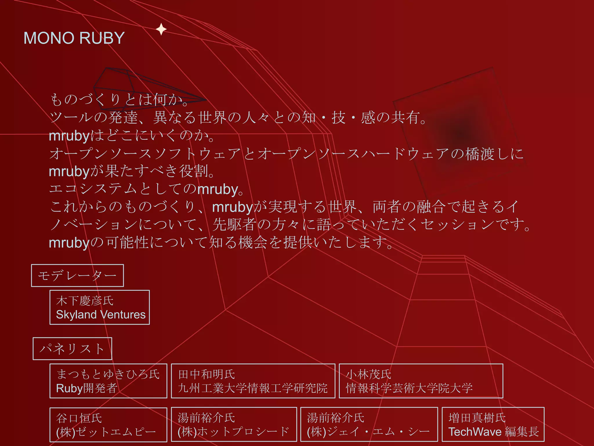 MONO RUBY


  ものづくりとは何か。
  ツールの発達、異なる世界の人々との知・技・感の共有。
  mrubyはどこにいくのか。
  オープンソースソフトウェアとオープンソースハードウェアの橋渡しに
  mrubyが果たすべき役割。
  エコシステムとしてのmruby。
  これからのものづくり、mrubyが実現する世界、両者の融合で起きるイ
  ノベーションについて、先駆者の方々に語っていただくセッションです。
  mrubyの可能性について知る機会を提供いたします。

 モデレーター
  木下慶彦氏
  Skyland Ventures


 パネリスト
  まつもとゆきひろ氏          田中和明氏            小林茂氏
  Ruby開発者            九州工業大学情報工学研究院    情報科学芸術大学院大学

  谷口恒氏               湯前裕介氏         湯前裕介氏          増田真樹氏
  (株)ゼットエムピー         (株)ホットプロシード   (株)ジェイ・エム・シー   TechWave 編集長
 