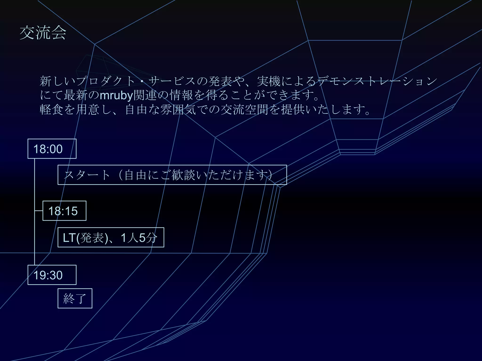 交流会

 新しいプロダクト・サービスの発表や、実機によるデモンストレーション
 にて最新のmruby関連の情報を得ることができます。
 軽食を用意し、自由な雰囲気での交流空間を提供いたします。


18:00

    スタート（自由にご歓談いただけます）

  18:15

    LT(発表)、1人5分


19:30
    終了
 