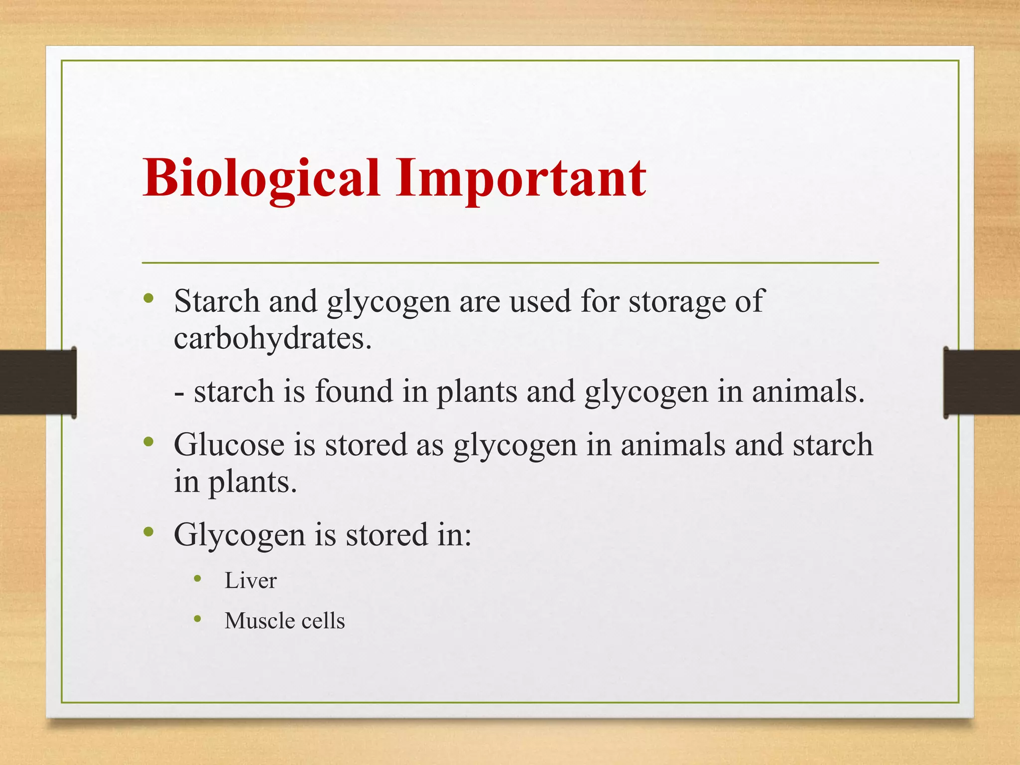 Biological Important
• Starch and glycogen are used for storage of
carbohydrates.
- starch is found in plants and glycogen in animals.
• Glucose is stored as glycogen in animals and starch
in plants.
• Glycogen is stored in:
• Liver
• Muscle cells
 