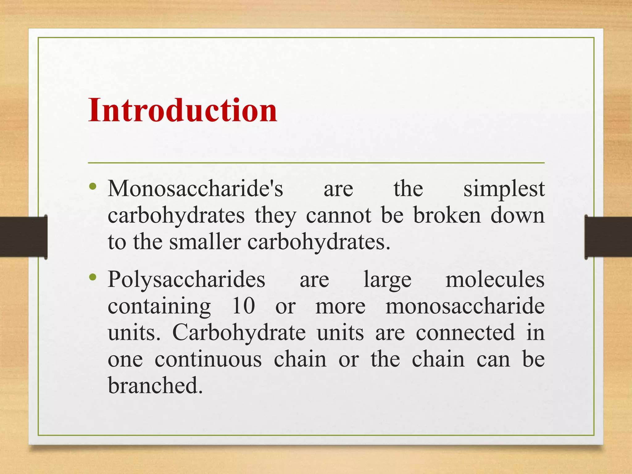 Introduction
• Monosaccharide's are the simplest
carbohydrates they cannot be broken down
to the smaller carbohydrates.
• Polysaccharides are large molecules
containing 10 or more monosaccharide
units. Carbohydrate units are connected in
one continuous chain or the chain can be
branched.
 