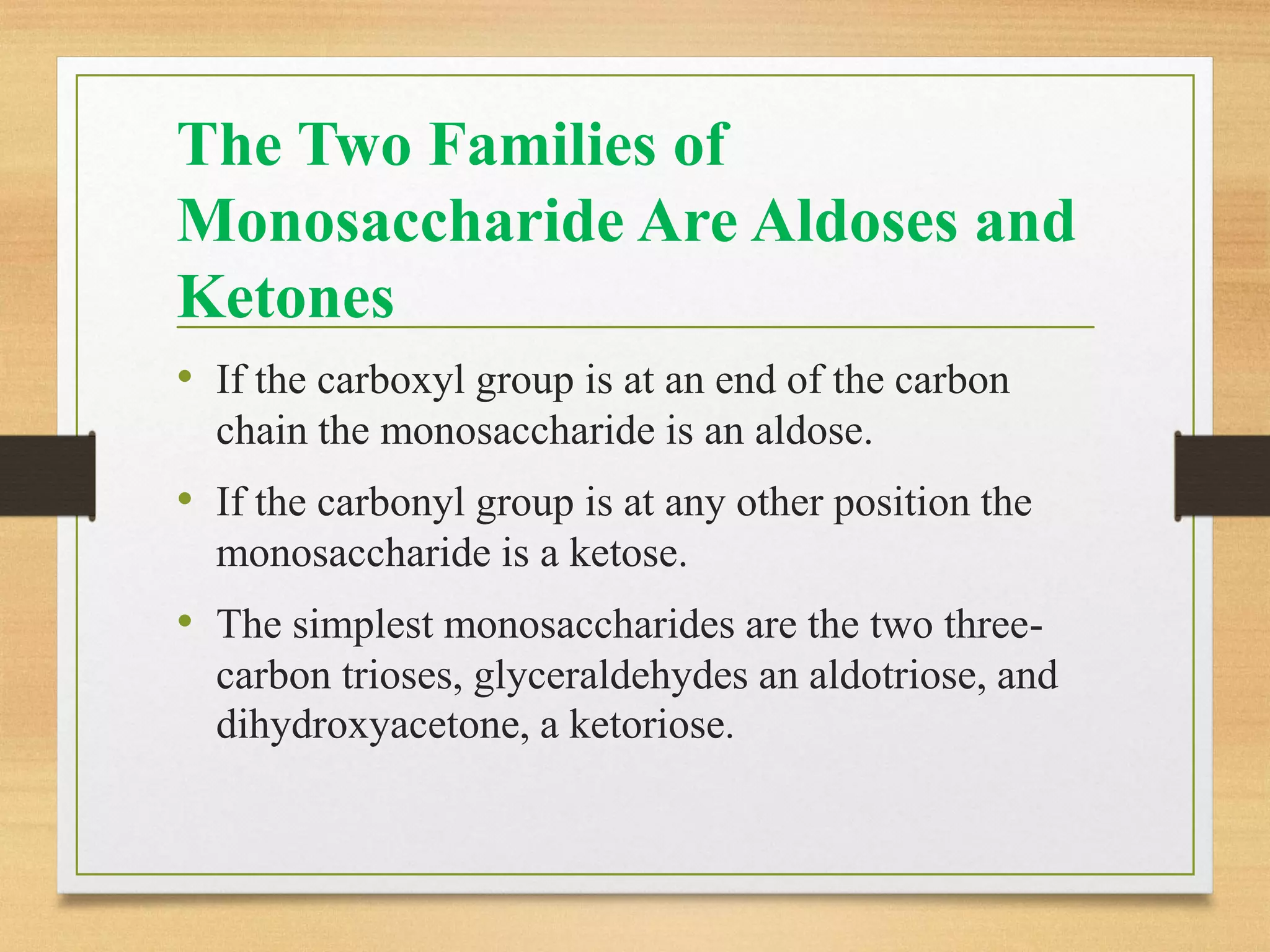 The Two Families of
Monosaccharide Are Aldoses and
Ketones
• If the carboxyl group is at an end of the carbon
chain the monosaccharide is an aldose.
• If the carbonyl group is at any other position the
monosaccharide is a ketose.
• The simplest monosaccharides are the two three-
carbon trioses, glyceraldehydes an aldotriose, and
dihydroxyacetone, a ketoriose.
 