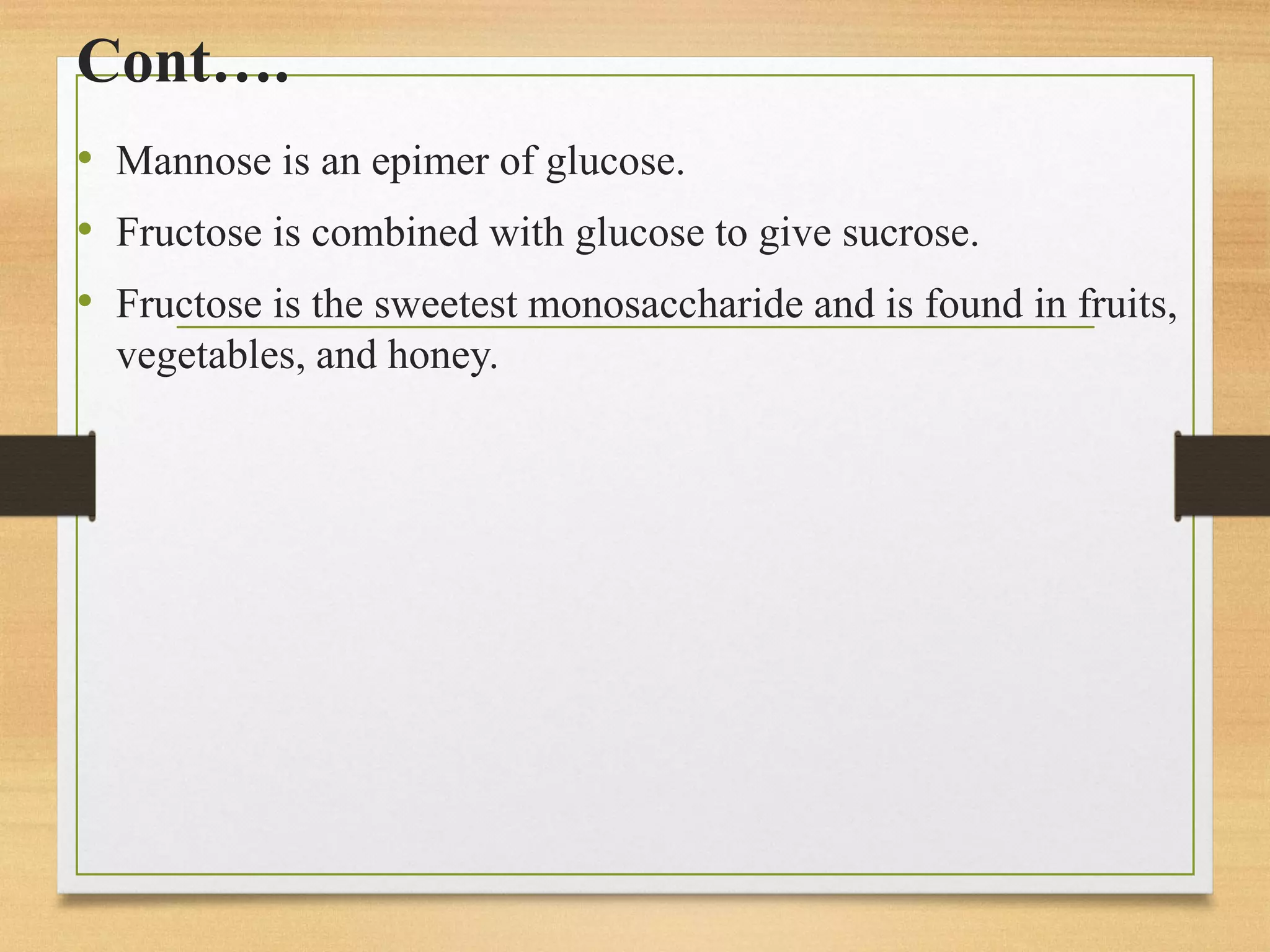 Cont….
• Mannose is an epimer of glucose.
• Fructose is combined with glucose to give sucrose.
• Fructose is the sweetest monosaccharide and is found in fruits,
vegetables, and honey.
 