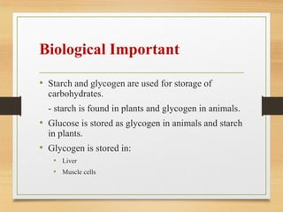 Biological Important
• Starch and glycogen are used for storage of
carbohydrates.
- starch is found in plants and glycogen in animals.
• Glucose is stored as glycogen in animals and starch
in plants.
• Glycogen is stored in:
• Liver
• Muscle cells
 