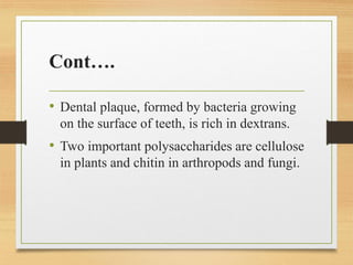 Cont….
• Dental plaque, formed by bacteria growing
on the surface of teeth, is rich in dextrans.
• Two important polysaccharides are cellulose
in plants and chitin in arthropods and fungi.
 
