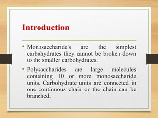 Introduction
• Monosaccharide's are the simplest
carbohydrates they cannot be broken down
to the smaller carbohydrates.
• Polysaccharides are large molecules
containing 10 or more monosaccharide
units. Carbohydrate units are connected in
one continuous chain or the chain can be
branched.
 