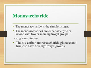 Monosaccharide
• The monosaccharide is the simplest sugar.
• The monosaccharides are either aldehyde or
ketone with two or more hydroxyl groups.
e.g., glucose, fructose
• The six carbon monosaccharide glucose and
fructose have five hydroxyl groups.
 
