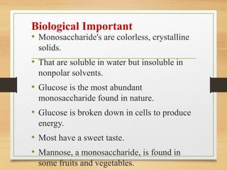 Biological Important
• Monosaccharide's are colorless, crystalline
solids.
• That are soluble in water but insoluble in
nonpolar solvents.
• Glucose is the most abundant
monosaccharide found in nature.
• Glucose is broken down in cells to produce
energy.
• Most have a sweet taste.
• Mannose, a monosaccharide, is found in
some fruits and vegetables.
 