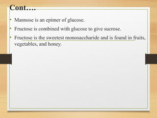 Cont….
• Mannose is an epimer of glucose.
• Fructose is combined with glucose to give sucrose.
• Fructose is the sweetest monosaccharide and is found in fruits,
vegetables, and honey.
 