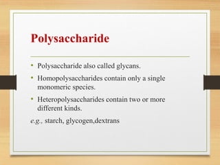 Polysaccharide
• Polysaccharide also called glycans.
• Homopolysaccharides contain only a single
monomeric species.
• Heteropolysaccharides contain two or more
different kinds.
e.g., starch, glycogen,dextrans
 