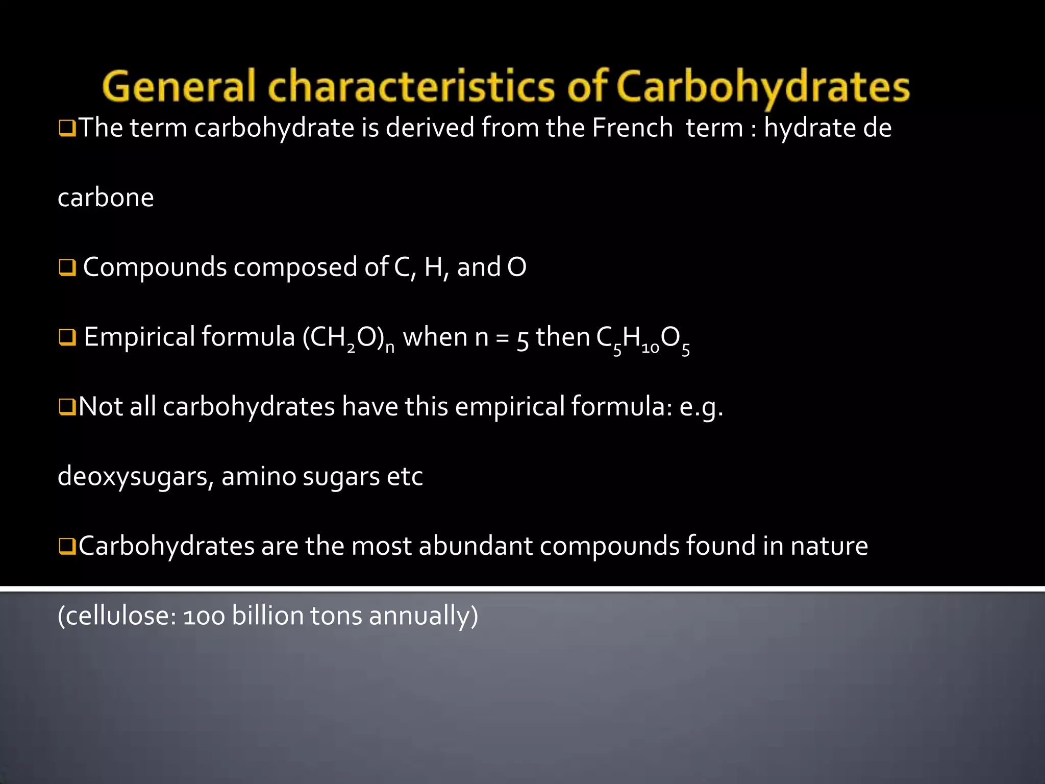 The term carbohydrate is derived from the French    term : hydrate de

carbone

 Compounds composed of C, H, and O


 Empirical formula (CH2O)n    when n = 5 then C5H10O5

Not all carbohydrates have this empirical formula: e.g.


deoxysugars, amino sugars etc

Carbohydrates are the most abundant compounds found in nature


(cellulose: 100 billion tons annually)
 