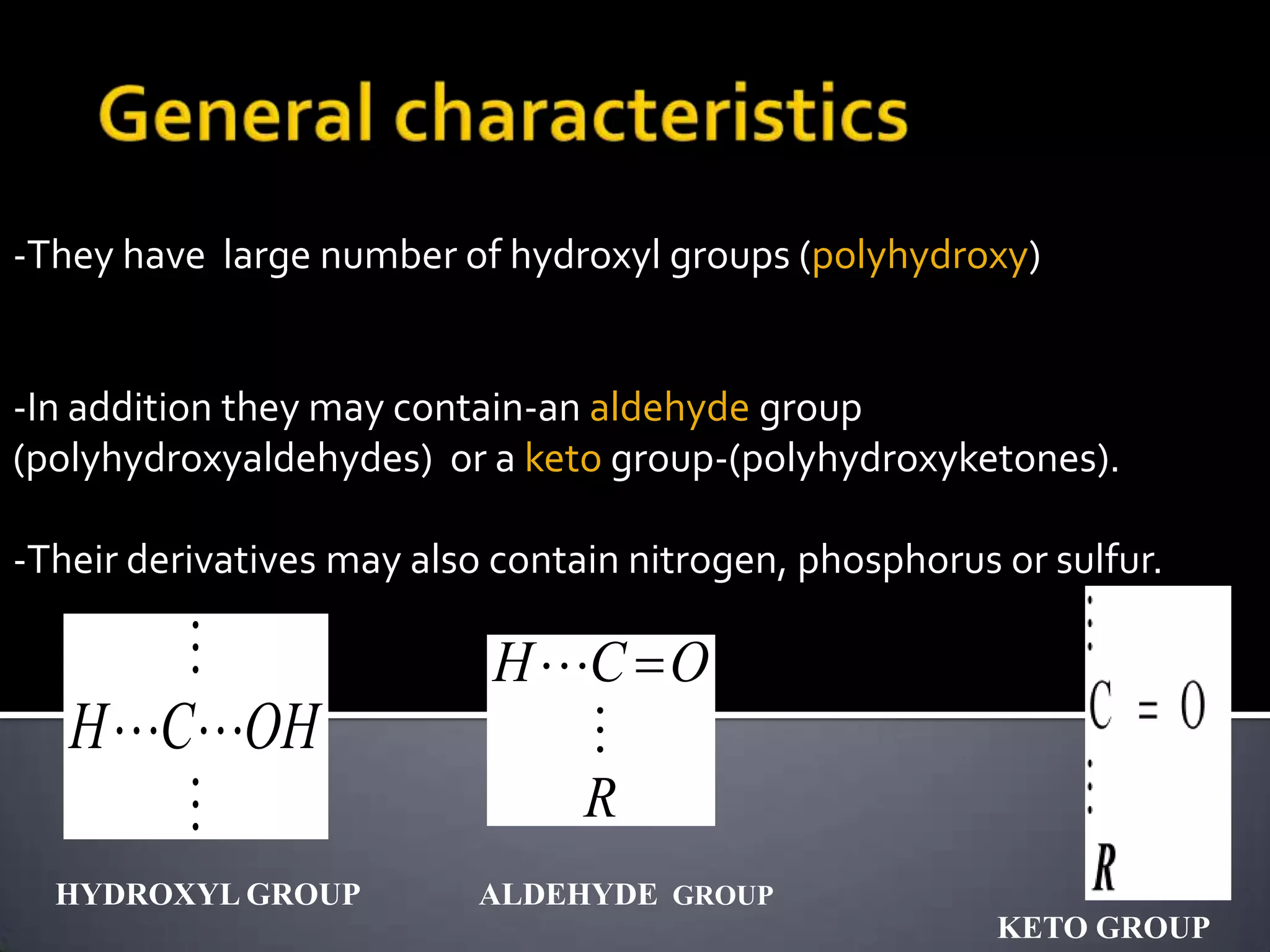 -They have large number of hydroxyl groups (polyhydroxy)


-In addition they may contain-an aldehyde group
(polyhydroxyaldehydes) or a keto group-(polyhydroxyketones).

-Their derivatives may also contain nitrogen, phosphorus or sulfur.

                          H C O
   H COH                    
                             R
  HYDROXYL GROUP           ALDEHYDE GROUP
                                                         KETO GROUP
 